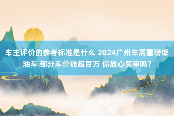 车主评价的参考标准是什么 2024广州车展重磅燃油车 部分车价钱超百万 你放心买单吗？