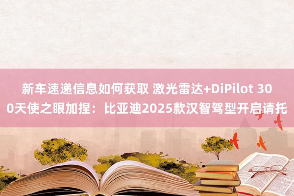 新车速递信息如何获取 激光雷达+DiPilot 300天使之眼加捏：比亚迪2025款汉智驾型开启请托