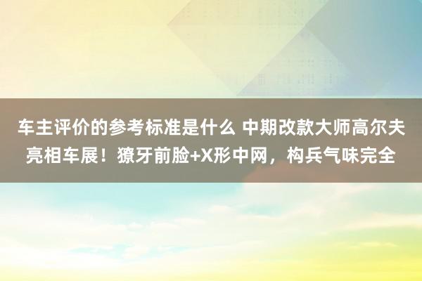 车主评价的参考标准是什么 中期改款大师高尔夫亮相车展！獠牙前脸+X形中网，构兵气味完全