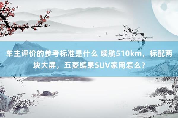 车主评价的参考标准是什么 续航510km，标配两块大屏，五菱缤果SUV家用怎么？