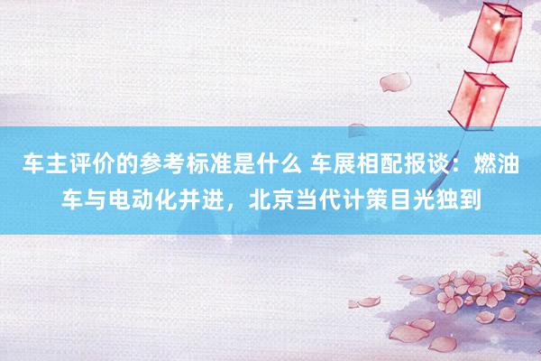 车主评价的参考标准是什么 车展相配报谈：燃油车与电动化并进，北京当代计策目光独到