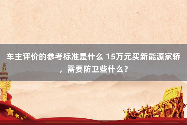 车主评价的参考标准是什么 15万元买新能源家轿，需要防卫些什么？