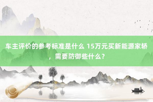 车主评价的参考标准是什么 15万元买新能源家轿，需要防御些什么？