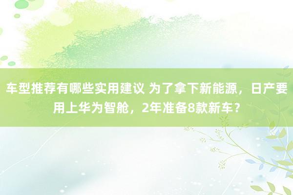 车型推荐有哪些实用建议 为了拿下新能源，日产要用上华为智舱，2年准备8款新车？