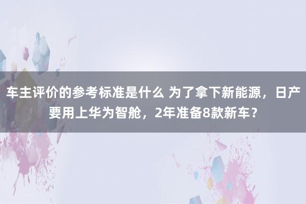 车主评价的参考标准是什么 为了拿下新能源，日产要用上华为智舱，2年准备8款新车？