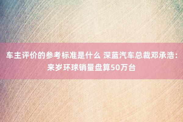 车主评价的参考标准是什么 深蓝汽车总裁邓承浩：来岁环球销量盘算50万台