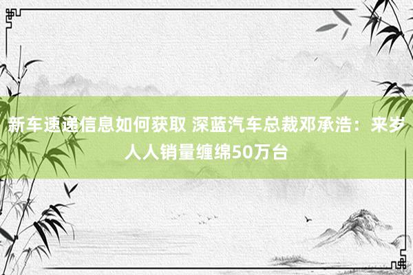 新车速递信息如何获取 深蓝汽车总裁邓承浩：来岁人人销量缠绵50万台