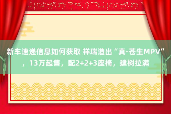 新车速递信息如何获取 祥瑞造出“真·苍生MPV”，13万起售，配2+2+3座椅，建树拉满