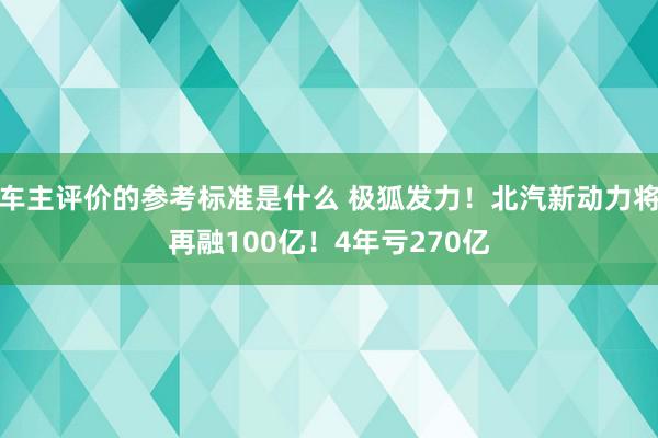 车主评价的参考标准是什么 极狐发力！北汽新动力将再融100亿！4年亏270亿