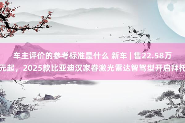 车主评价的参考标准是什么 新车 | 售22.58万元起，2025款比亚迪汉家眷激光雷达智驾型开启拜托