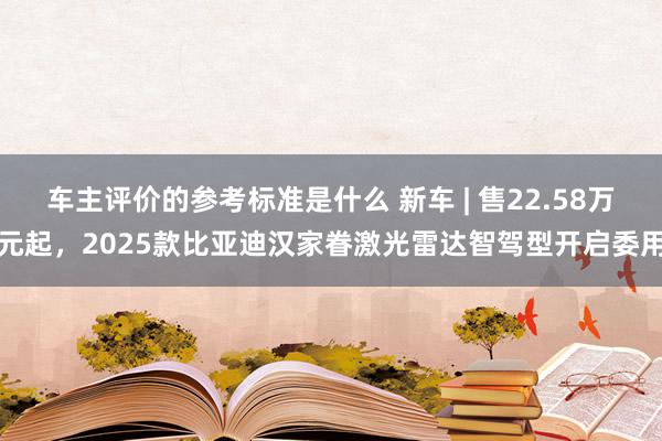 车主评价的参考标准是什么 新车 | 售22.58万元起，2025款比亚迪汉家眷激光雷达智驾型开启委用