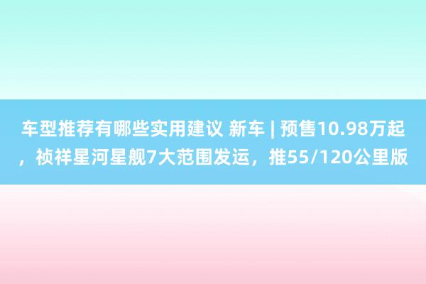 车型推荐有哪些实用建议 新车 | 预售10.98万起，祯祥星河星舰7大范围发运，推55/120公里版