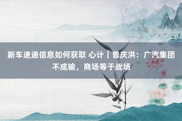 新车速递信息如何获取 心计｜曾庆洪：广汽集团不成输，商场等于战场