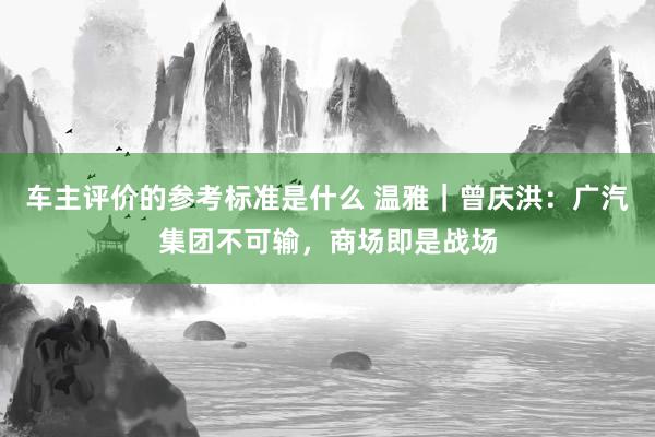 车主评价的参考标准是什么 温雅｜曾庆洪：广汽集团不可输，商场即是战场