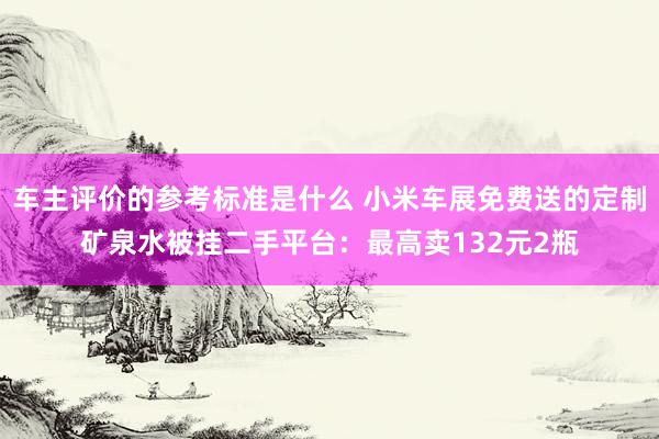 车主评价的参考标准是什么 小米车展免费送的定制矿泉水被挂二手平台：最高卖132元2瓶