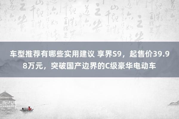 车型推荐有哪些实用建议 享界S9，起售价39.98万元，突破国产边界的C级豪华电动车