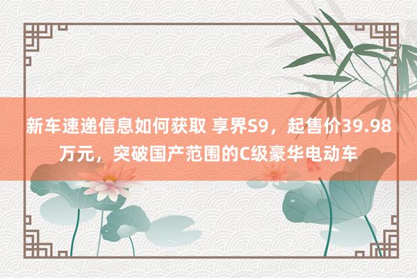 新车速递信息如何获取 享界S9，起售价39.98万元，突破国产范围的C级豪华电动车