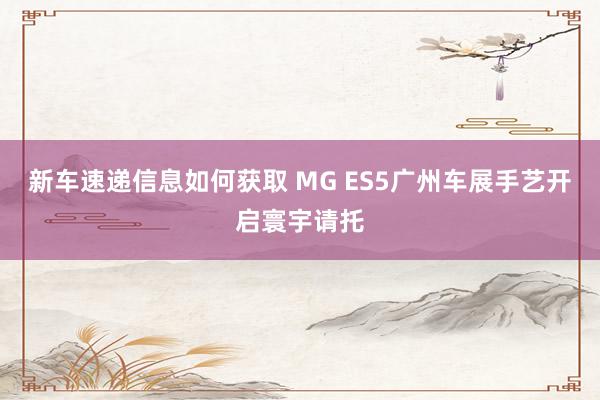 新车速递信息如何获取 MG ES5广州车展手艺开启寰宇请托