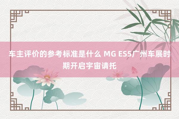 车主评价的参考标准是什么 MG ES5广州车展时期开启宇宙请托