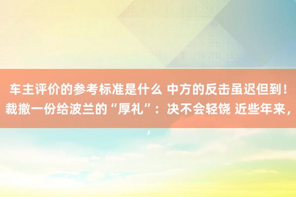 车主评价的参考标准是什么 中方的反击虽迟但到！裁撤一份给波兰的“厚礼”：决不会轻饶 近些年来，