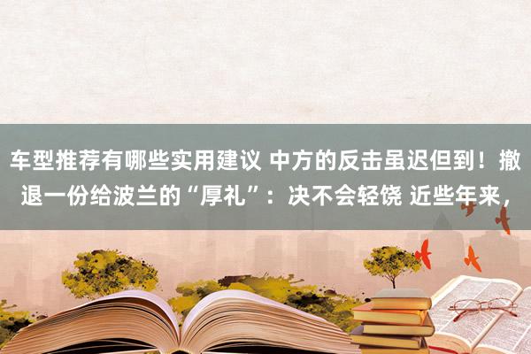 车型推荐有哪些实用建议 中方的反击虽迟但到！撤退一份给波兰的“厚礼”：决不会轻饶 近些年来，