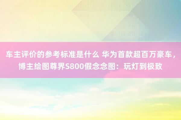 车主评价的参考标准是什么 华为首款超百万豪车，博主绘图尊界S800假念念图：玩灯到极致