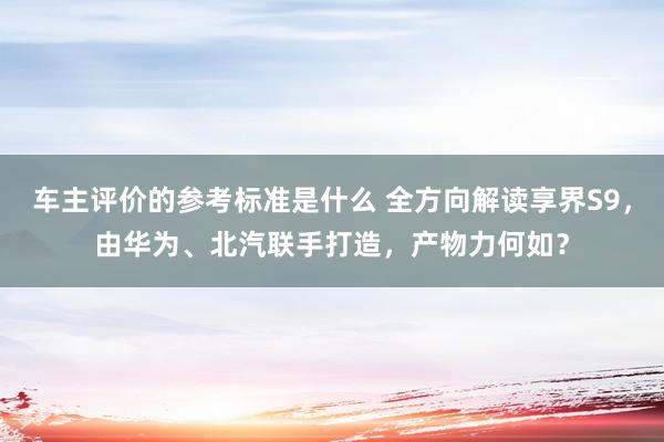 车主评价的参考标准是什么 全方向解读享界S9，由华为、北汽联手打造，产物力何如？