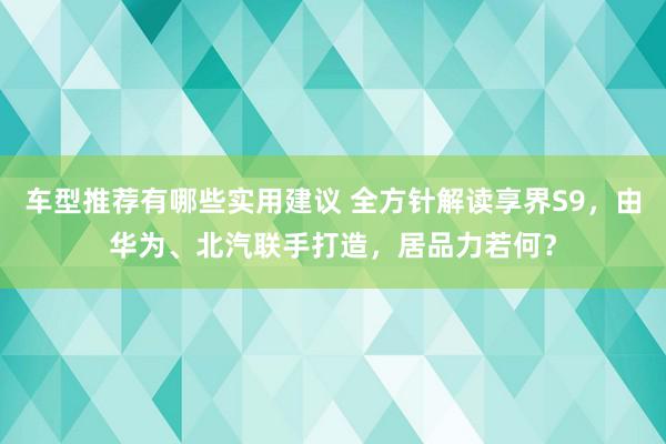 车型推荐有哪些实用建议 全方针解读享界S9，由华为、北汽联手打造，居品力若何？