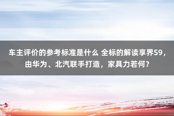 车主评价的参考标准是什么 全标的解读享界S9，由华为、北汽联手打造，家具力若何？