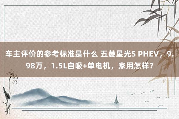 车主评价的参考标准是什么 五菱星光S PHEV，9.98万，1.5L自吸+单电机，家用怎样？