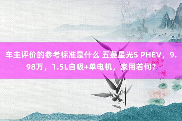 车主评价的参考标准是什么 五菱星光S PHEV，9.98万，1.5L自吸+单电机，家用若何？