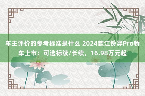 车主评价的参考标准是什么 2024款江铃羿Pro轿车上市：可选标续/长续，16.98万元起