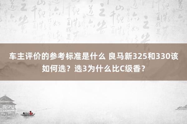 车主评价的参考标准是什么 良马新325和330该如何选？选3为什么比C级香？