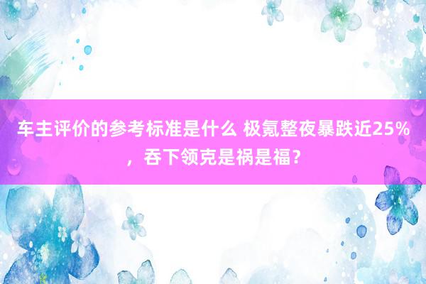 车主评价的参考标准是什么 极氪整夜暴跌近25%，吞下领克是祸是福？