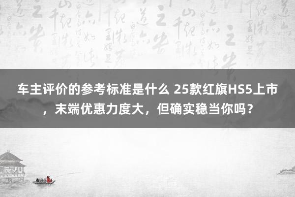 车主评价的参考标准是什么 25款红旗HS5上市，末端优惠力度大，但确实稳当你吗？