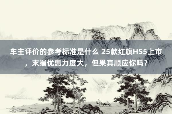 车主评价的参考标准是什么 25款红旗HS5上市，末端优惠力度大，但果真顺应你吗？