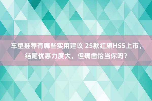 车型推荐有哪些实用建议 25款红旗HS5上市，结尾优惠力度大，但确凿恰当你吗？