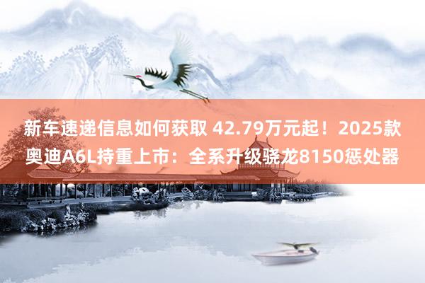 新车速递信息如何获取 42.79万元起！2025款奥迪A6L持重上市：全系升级骁龙8150惩处器