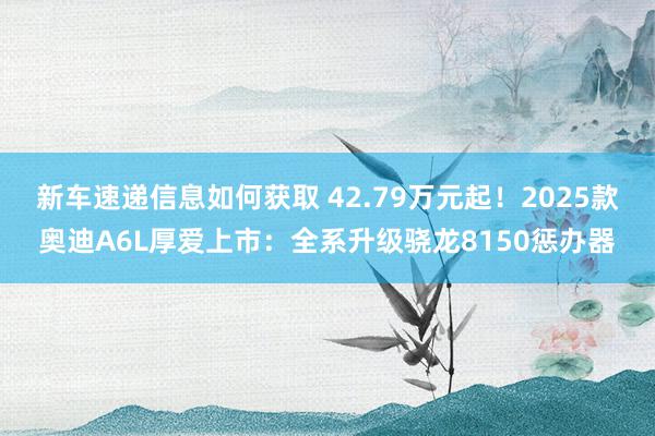 新车速递信息如何获取 42.79万元起！2025款奥迪A6L厚爱上市：全系升级骁龙8150惩办器