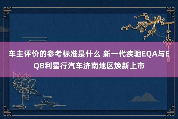 车主评价的参考标准是什么 新一代疾驰EQA与EQB利星行汽车济南地区焕新上市