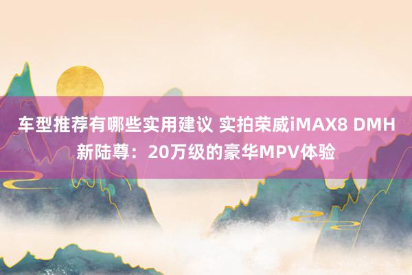 车型推荐有哪些实用建议 实拍荣威iMAX8 DMH新陆尊：20万级的豪华MPV体验