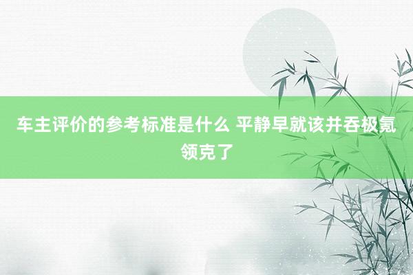 车主评价的参考标准是什么 平静早就该并吞极氪领克了