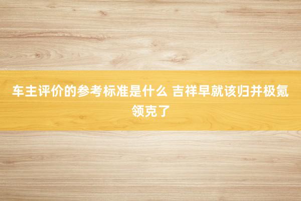 车主评价的参考标准是什么 吉祥早就该归并极氪领克了