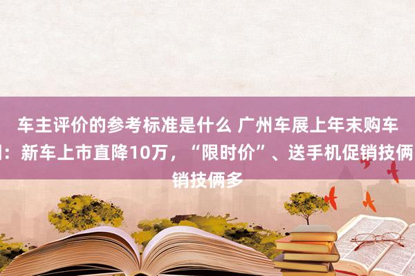 车主评价的参考标准是什么 广州车展上年末购车潮：新车上市直降10万，“限时价”、送手机促销技俩多