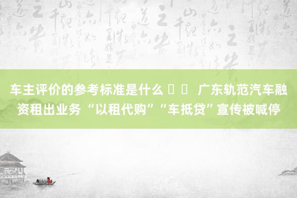 车主评价的参考标准是什么 		 广东轨范汽车融资租出业务 “以租代购”“车抵贷”宣传被喊停