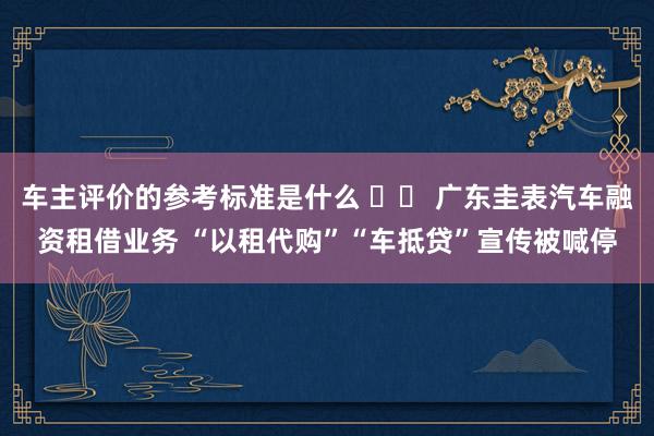 车主评价的参考标准是什么 		 广东圭表汽车融资租借业务 “以租代购”“车抵贷”宣传被喊停