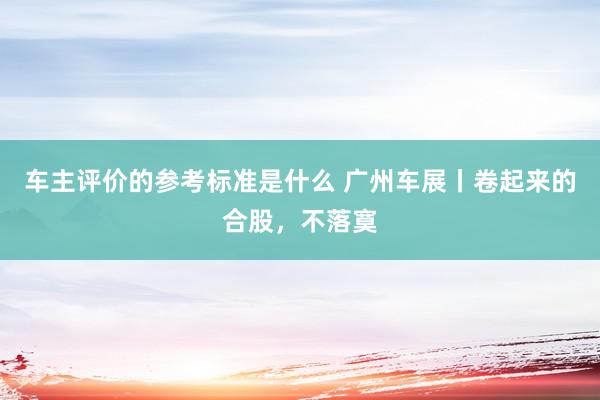 车主评价的参考标准是什么 广州车展丨卷起来的合股，不落寞