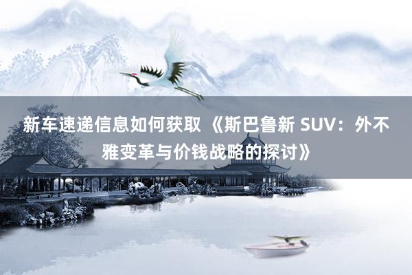 新车速递信息如何获取 《斯巴鲁新 SUV：外不雅变革与价钱战略的探讨》