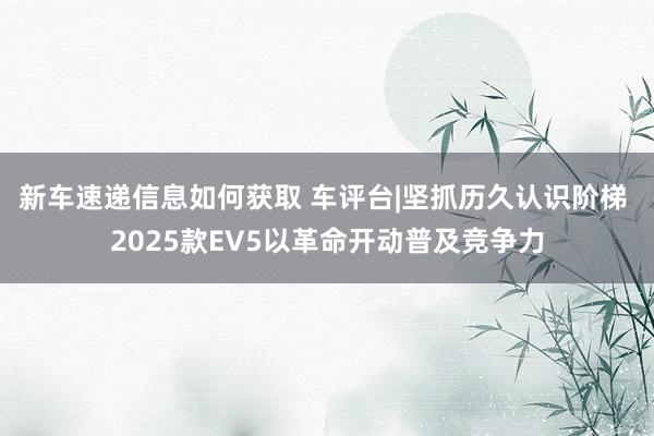 新车速递信息如何获取 车评台|坚抓历久认识阶梯 2025款EV5以革命开动普及竞争力