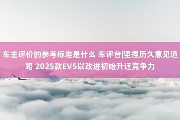 车主评价的参考标准是什么 车评台|坚捏历久意见道路 2025款EV5以改进初始升迁竞争力